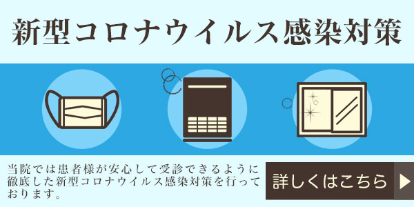 新型コロナウィルス感染対策 当院では患者様が安心して受診できるように徹底した新型コロナウィルス感染対策を行っております。